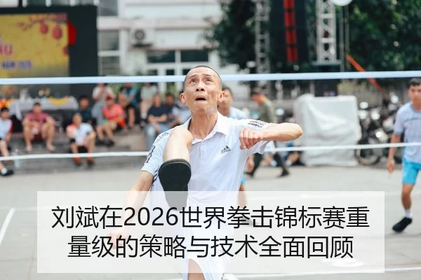 刘斌在2026世界拳击锦标赛重量级的策略与技术全面回顾