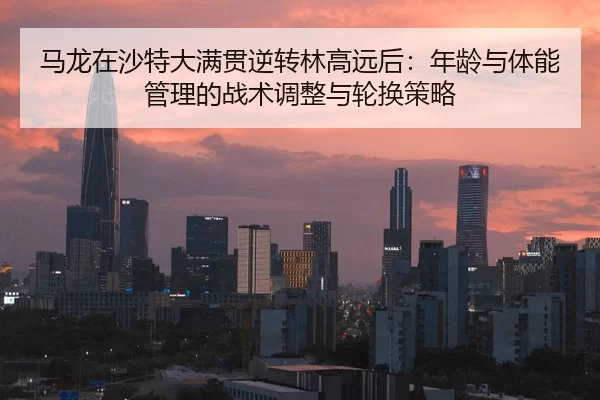马龙在沙特大满贯逆转林高远后：年龄与体能管理的战术调整与轮换策略