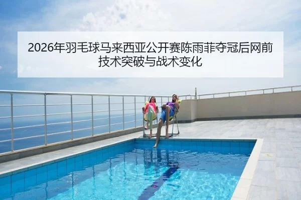 2026年羽毛球马来西亚公开赛陈雨菲夺冠后网前技术突破与战术变化